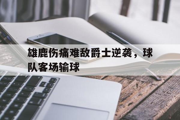 雄鹿伤痛难敌爵士逆袭，球队客场输球